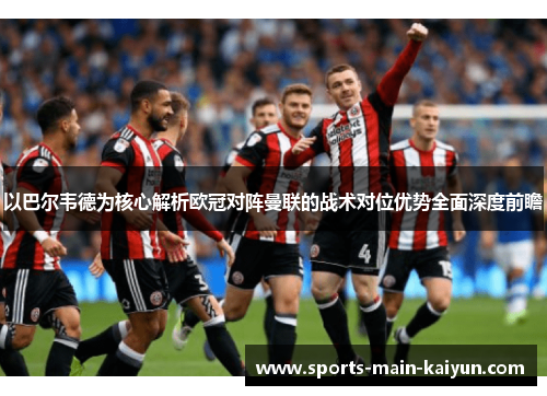 以巴尔韦德为核心解析欧冠对阵曼联的战术对位优势全面深度前瞻