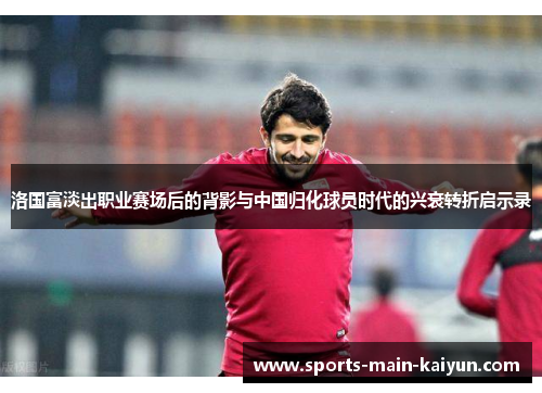 洛国富淡出职业赛场后的背影与中国归化球员时代的兴衰转折启示录