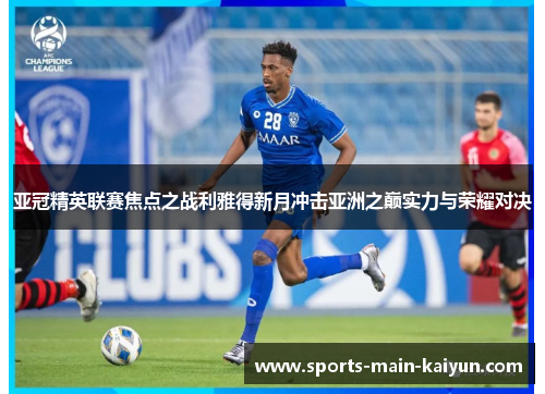 亚冠精英联赛焦点之战利雅得新月冲击亚洲之巅实力与荣耀对决