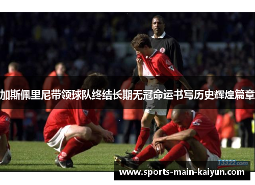 加斯佩里尼带领球队终结长期无冠命运书写历史辉煌篇章