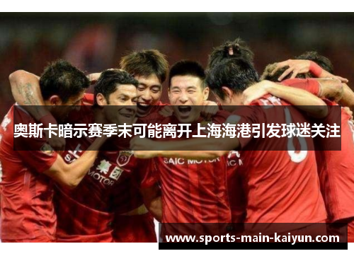 奥斯卡暗示赛季末可能离开上海海港引发球迷关注